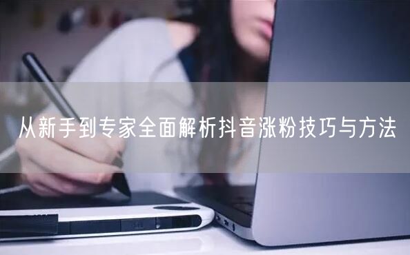 从新手到专家全面解析抖音涨粉技巧与方法