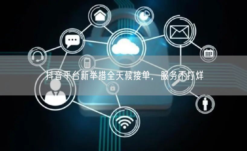 抖音平台新举措全天候接单，服务不打烊