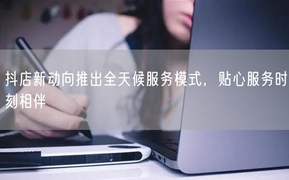 抖店新动向推出全天候服务模式，贴心服务时刻相伴