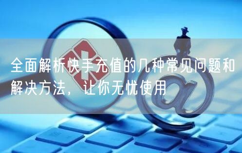 全面解析快手充值的几种常见问题和解决方法，让你无忧使用