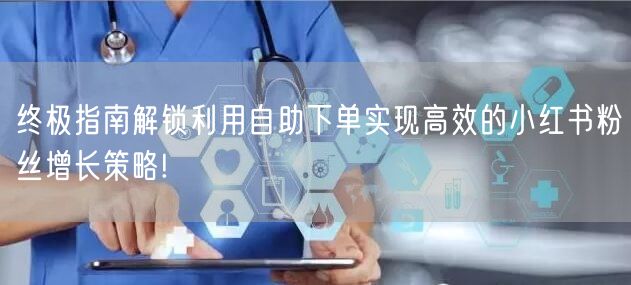 终极指南解锁利用自助下单实现高效的小红书粉丝增长策略!