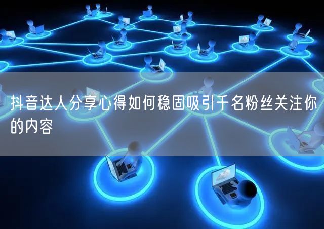 抖音达人分享心得如何稳固吸引千名粉丝关注你的内容