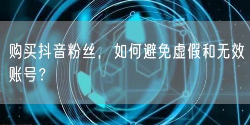 购买抖音粉丝，如何避免虚假和无效账号？
